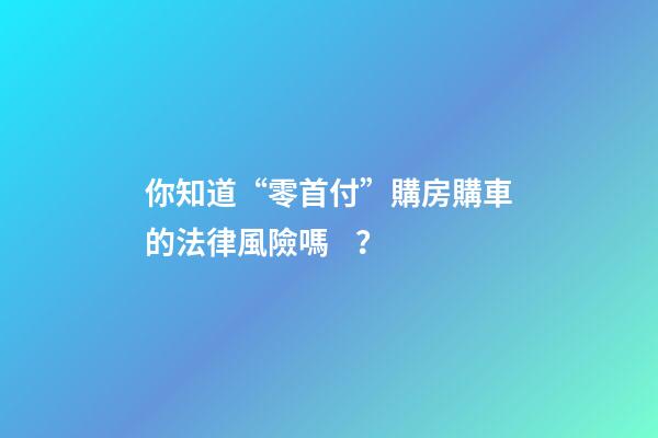 你知道“零首付”購房購車的法律風險嗎？